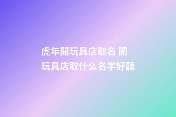虎年開玩具店取名 開玩具店取什么名字好聽-第1張-店鋪起名-玄機派